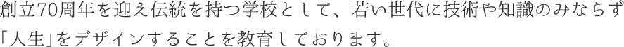 創立70周年を迎え伝統を持つ学校として、若い世代に技術や知識のみならず「人生」をデザインすることを教育しております。